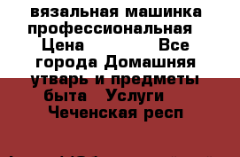 вязальная машинка профессиональная › Цена ­ 15 000 - Все города Домашняя утварь и предметы быта » Услуги   . Чеченская респ.